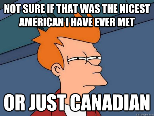 Not sure if that was the nicest american I have ever met or just canadian  Futurama Fry