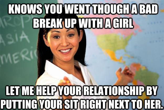 Knows you went though a bad break up with a girl Let me help your relationship by putting your sit right next to her.  Unhelpful High School Teacher