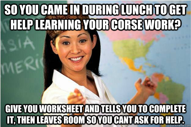 So you came in during lunch to get help learning your corse work? give you worksheet and tells you to complete it, then leaves room so you cant ask for help. - So you came in during lunch to get help learning your corse work? give you worksheet and tells you to complete it, then leaves room so you cant ask for help.  Scumbag Teacher