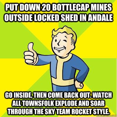 put down 20 bottlecap mines outside locked shed in Andale Go inside, then come back out. watch all townsfolk explode and soar through the sky team rocket style. - put down 20 bottlecap mines outside locked shed in Andale Go inside, then come back out. watch all townsfolk explode and soar through the sky team rocket style.  Fallout new vegas