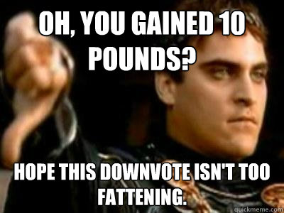 Oh, you gained 10 pounds? Hope this downvote isn't too fattening.  Downvoting Roman