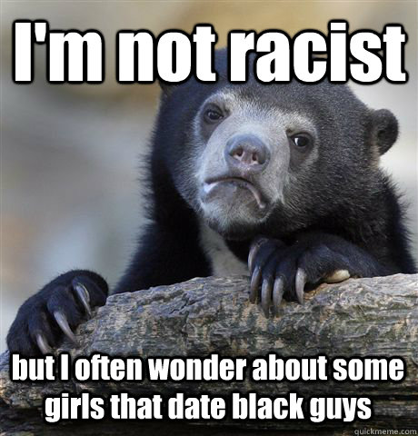 I'm not racist but I often wonder about some girls that date black guys - I'm not racist but I often wonder about some girls that date black guys  Confession Bear