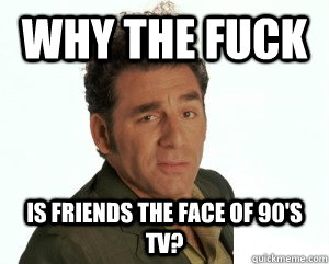 WHY THE FUCK IS FRIENDS THE FACE OF 90'S TV?  Cosmo Kramer