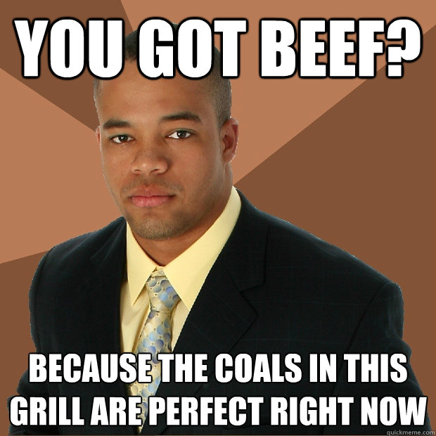 you got beef? Because the coals in this grill are perfect right now  Successful Black Man