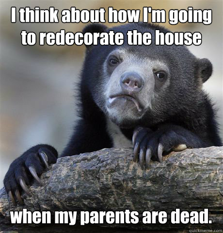 I think about how I'm going to redecorate the house when my parents are dead.  Confession Bear