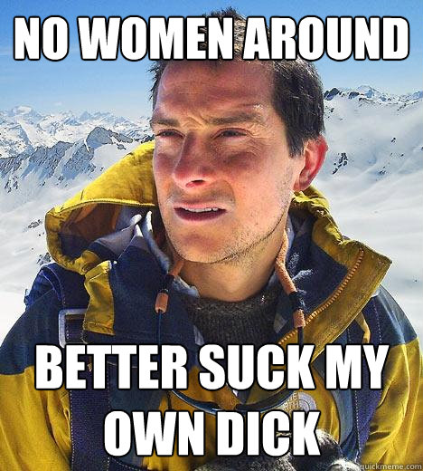 no women around better suck my own dick  Bear Grylls