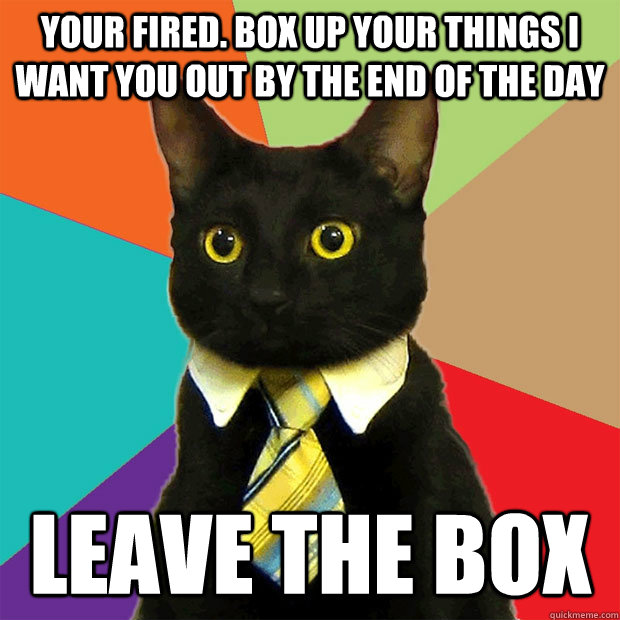 Your fired. Box up your things I want you out by the end of the day Leave the box  Business Cat