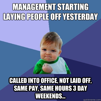 MANAGEMENT STARTING LAYING PEOPLE OFF YESTERDAY CALLED INTO OFFICE, NOT LAID OFF, SAME PAY, SAME HOURS 3 DAY WEEKENDS...  - MANAGEMENT STARTING LAYING PEOPLE OFF YESTERDAY CALLED INTO OFFICE, NOT LAID OFF, SAME PAY, SAME HOURS 3 DAY WEEKENDS...   Success Kid