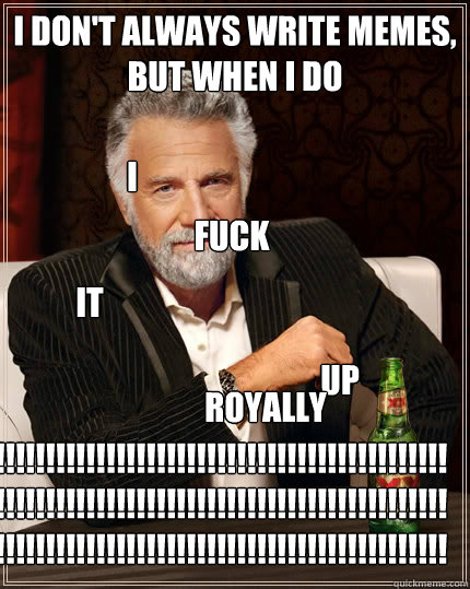 I DON'T ALWAYS write memeS, BUT WHEN I DO I fuck it up royally !!!!!!!!!!!!!!!!!!!!!!!!!!!!!!!!!!!!!!!!!!!!!!!!!!!!!!!!!!!!!!!!!!!!!!!!!!!!!!!!!!!!!!!!!!!!!!!!!!!!!!!!!!!!!!!!!!!!!!!!!!!!!!!!!!!!!!!  The Most Interesting Man In The World