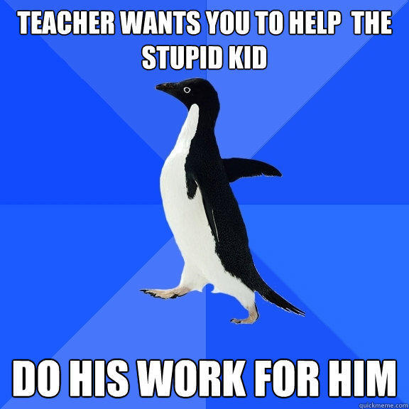 Teacher wants you to help  the stupid kid Do his work for him  Socially Awkward Penguin