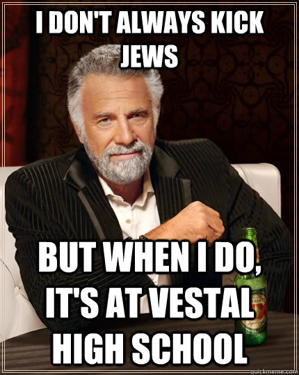 I don't always kick Jews but when I do, it's at vestal high school  The Most Interesting Man In The World