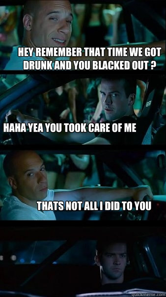 hey remember that time we got drunk and you blacked out ? haha yea you took care of me thats not all i did to you  Fast and Furious