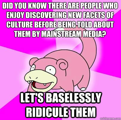 did you know there are people who enjoy discovering new facets of culture before being told about them by mainstream media? let's baselessly ridicule them - did you know there are people who enjoy discovering new facets of culture before being told about them by mainstream media? let's baselessly ridicule them  Slowpoke