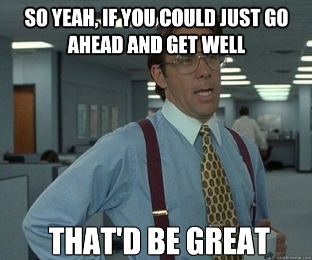 So yeah, if you could just go ahead and get well THAT'd BE GREAT  that would be great