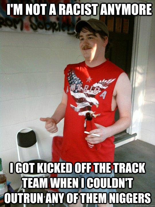 i'm not a racist anymore i got kicked off the track team when i couldn't outrun any of them niggers  Redneck Randal