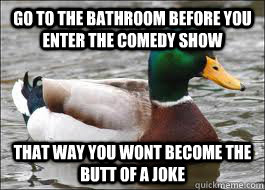 Go to the bathroom before you enter the comedy show That way you wont become the butt of a joke  - Go to the bathroom before you enter the comedy show That way you wont become the butt of a joke   Good Advice Duck