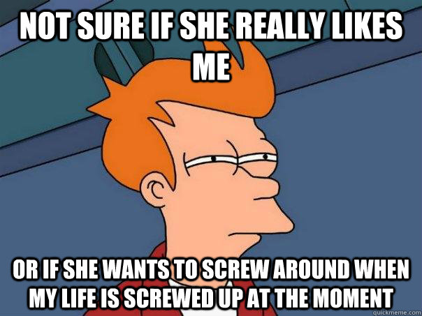 Not sure if she really likes me Or if she wants to screw around when my life is screwed up at the moment - Not sure if she really likes me Or if she wants to screw around when my life is screwed up at the moment  Futurama Fry