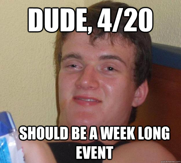 Dude, 4/20 should be a week long event  10 Guy