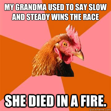 My Grandma used to say slow and steady wins the race SHE DIED IN A FIRE.  Anti-Joke Chicken