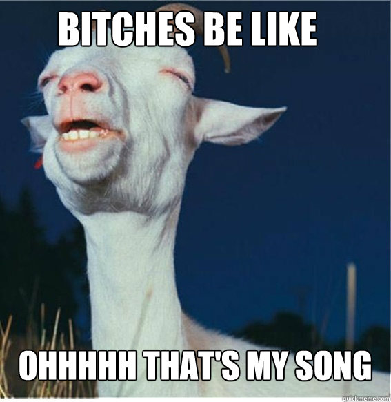 BITCHES BE LIKE OHHHHH THAT'S MY SONG  