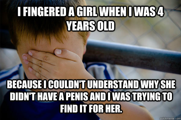 I fingered a girl when I was 4 years old because I couldn't understand why she didn't have a penis and I was trying to find it for her.   Confession kid