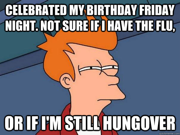 Celebrated my birthday Friday night. Not sure if I have the flu, Or if I'm still hungover  Futurama Fry