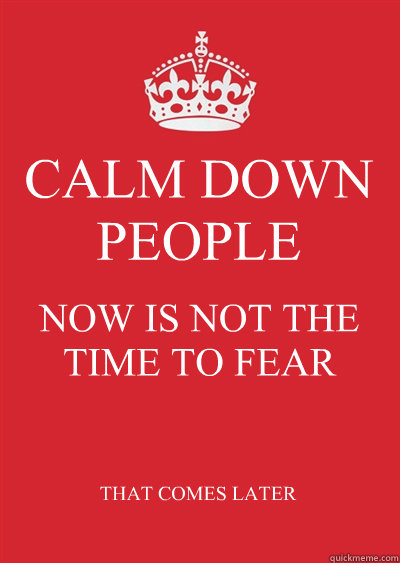 CALM DOWN PEOPLE NOW IS NOT THE TIME TO FEAR THAT COMES LATER - CALM DOWN PEOPLE NOW IS NOT THE TIME TO FEAR THAT COMES LATER  Keep calm or gtfo