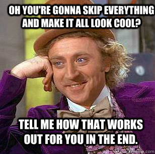 oh you're gonna skip everything and make it all look cool? Tell me how that works out for you in the end.  Condescending Wonka