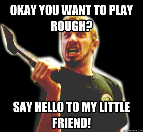 Okay you want to play rough? Say hello to my little friend!  