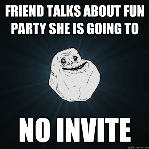 Friend talks about fun party she is going to   No invite  Forever Alone