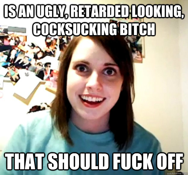 IS AN UGLY, RETARDED LOOKING, COCKSUCKING BITCH THAT SHOULD FUCK OFF  - IS AN UGLY, RETARDED LOOKING, COCKSUCKING BITCH THAT SHOULD FUCK OFF   Overly Attached Girlfriend