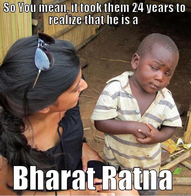 So you mean - SO YOU MEAN, IT TOOK THEM 24 YEARS TO REALIZE THAT HE IS A  BHARAT RATNA Skeptical Third World Kid