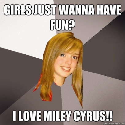 Girls just wanna have fun? I love miley cyrus!!  Musically Oblivious 8th Grader