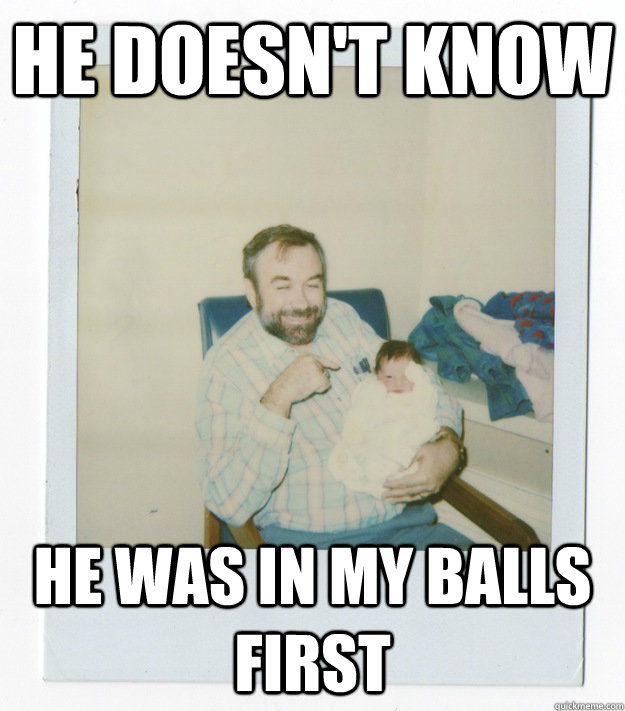 He doesn't know he was in my balls first  Stoner dad