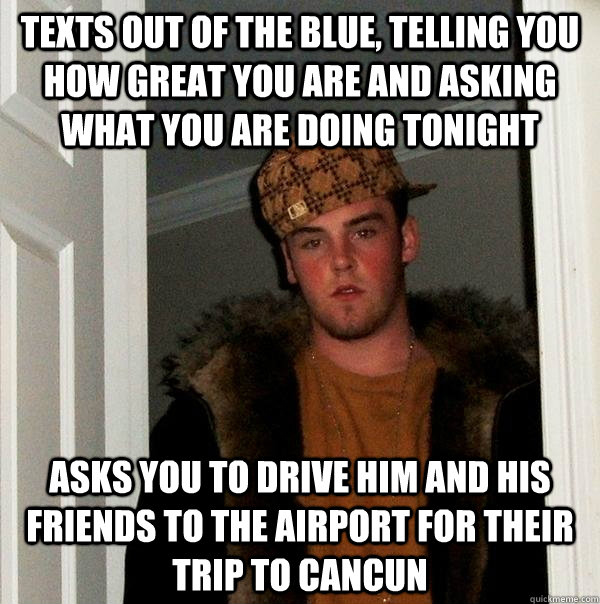 Texts out of the blue, telling you how great you are and asking what you are doing tonight Asks you to drive him and his friends to the airport for their trip to Cancun  Scumbag Steve