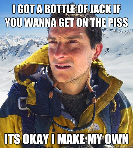 i got a bottle of jack if you wanna get on the piss its okay i make my own - i got a bottle of jack if you wanna get on the piss its okay i make my own  Bear Grylls