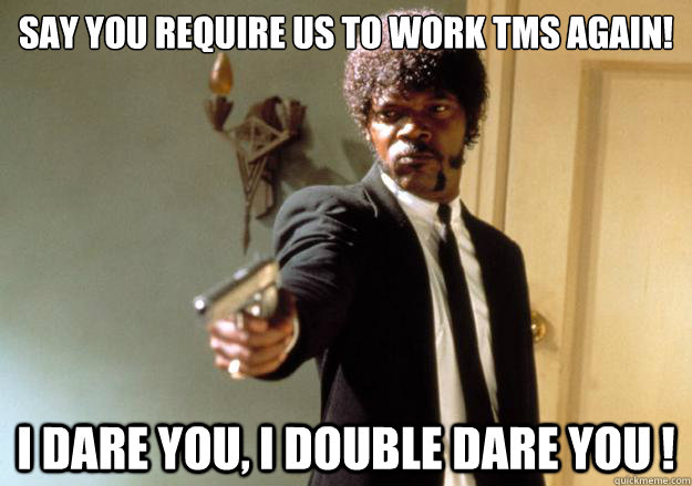 say you require us to work TMS again!  i dare you, i double dare you !  Samuel L Jackson