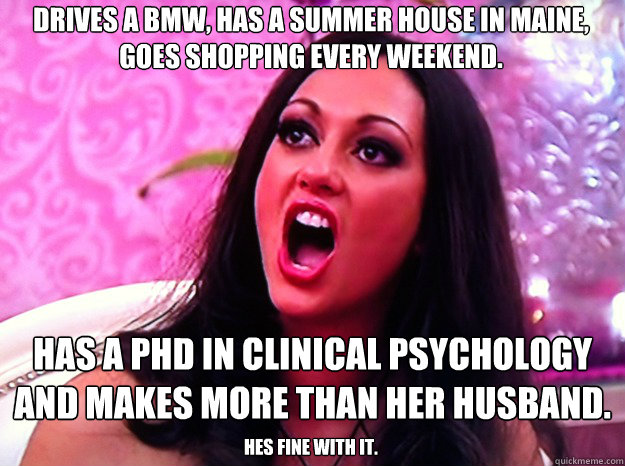 Drives a BMW, has a summer house in Maine, goes shopping every weekend. Has a phd in clinical psychology and makes more than her husband.  Hes fine with it.  Feminist Nazi