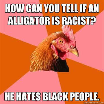 How can you tell if an alligator is racist? He hates black people.  Anti-Joke Chicken