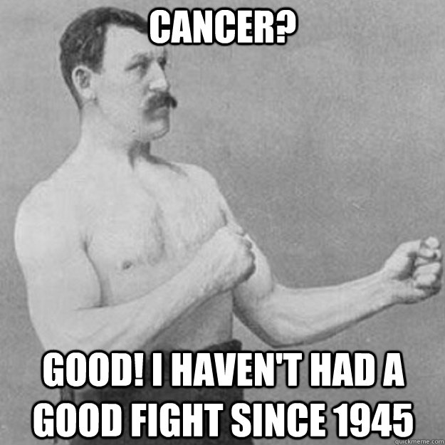 cancer? good! i haven't had a good fight since 1945  overly manly man