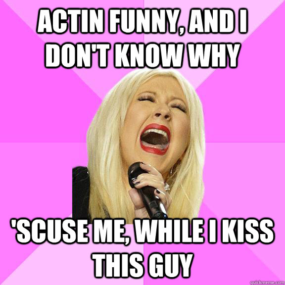 Actin funny, and I don't know why 'scuse me, while I kiss this guy  Wrong Lyrics Christina