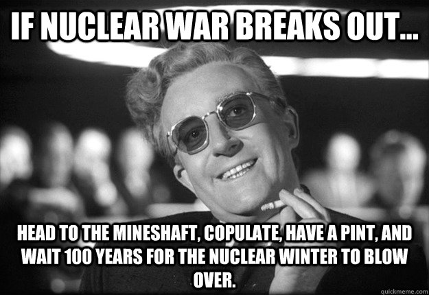 If Nuclear War breaks out... head to the mineshaft, copulate, have a pint, and wait 100 years for the nuclear winter to blow over. - If Nuclear War breaks out... head to the mineshaft, copulate, have a pint, and wait 100 years for the nuclear winter to blow over.  Misc