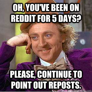 Oh, you've been on reddit for 5 days? Please, continue to point out reposts.  Condescending Wonka