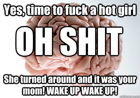 Yes, time to fuck a hot girl She turned around and it was your mom! WAKE UP WAKE UP! OH SHIT  Scumbag Brain