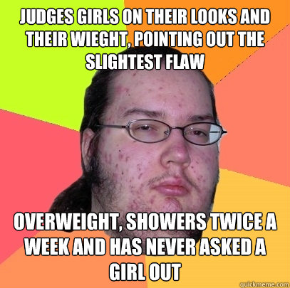 Judges girls on their looks and their wieght, pointing out the slightest flaw Overweight, showers twice a week and has never asked a girl out  Butthurt Dweller