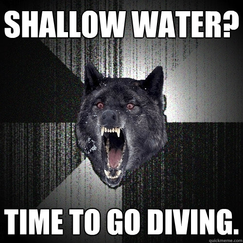 Shallow Water? Time to go diving.  Insanity Wolf