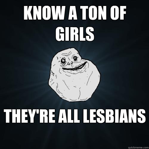 Know a ton of girls they're all lesbians  Forever Alone