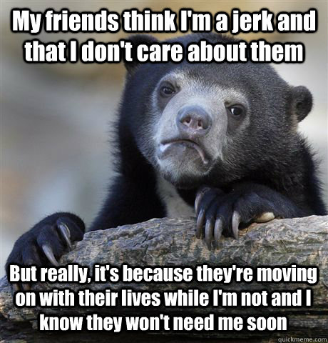 My friends think I'm a jerk and that I don't care about them But really, it's because they're moving on with their lives while I'm not and I know they won't need me soon - My friends think I'm a jerk and that I don't care about them But really, it's because they're moving on with their lives while I'm not and I know they won't need me soon  Confession Bear