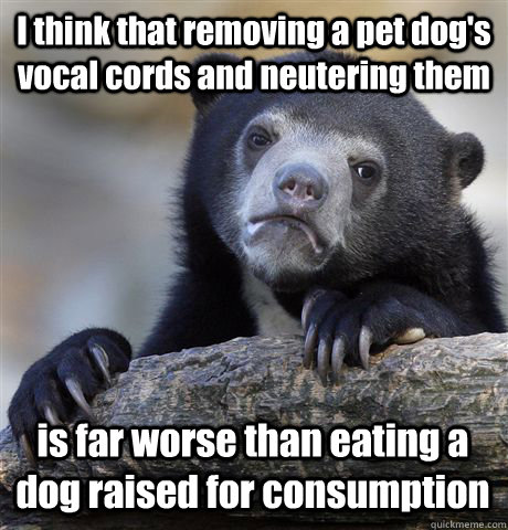 I think that removing a pet dog's vocal cords and neutering them is far worse than eating a dog raised for consumption  Confession Bear