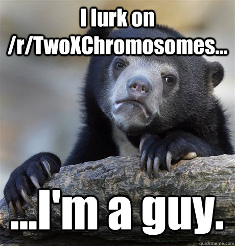 I lurk on /r/TwoXChromosomes... ...I'm a guy.  Confession Bear